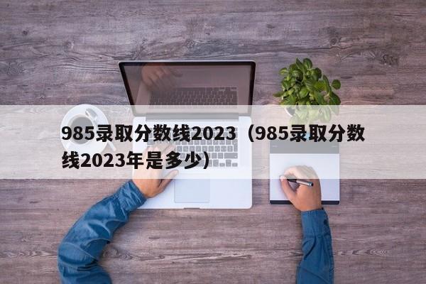 985录取分数线2023（985录取分数线2023年是多少）