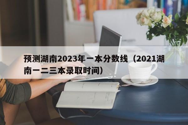 预测湖南2023年一本分数线（2021湖南一二三本录取时间）