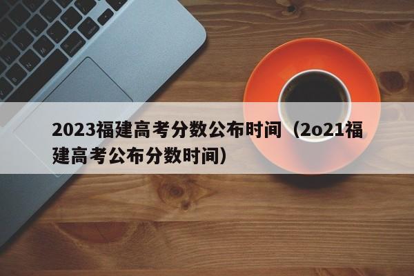 2023福建高考分数公布时间（2o21福建高考公布分数时间）