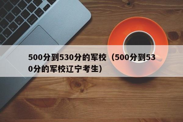 500分到530分的军校（500分到530分的军校辽宁考生）