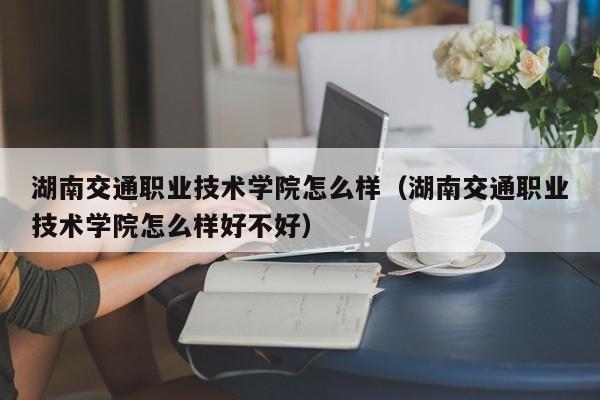 湖南交通职业技术学院怎么样（湖南交通职业技术学院怎么样好不好）