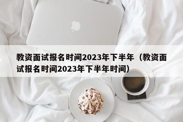 教资面试报名时间2023年下半年（教资面试报名时间2023年下半年时间）