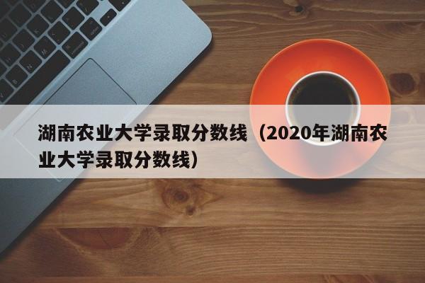 湖南农业大学录取分数线（2020年湖南农业大学录取分数线）