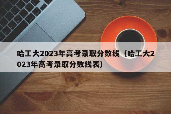 哈工大2023年高考录取分数线（哈工大2023年高考录取分数线表）