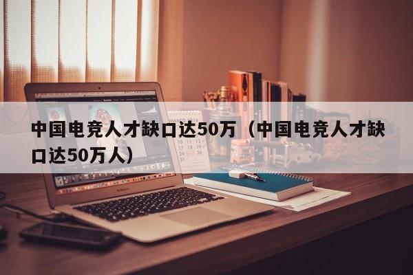 中国电竞人才缺口达50万（中国电竞人才缺口达50万人）