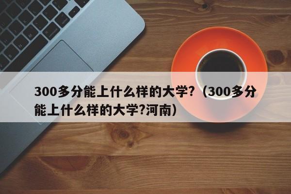 300多分能上什么样的大学?（300多分能上什么样的大学?河南）