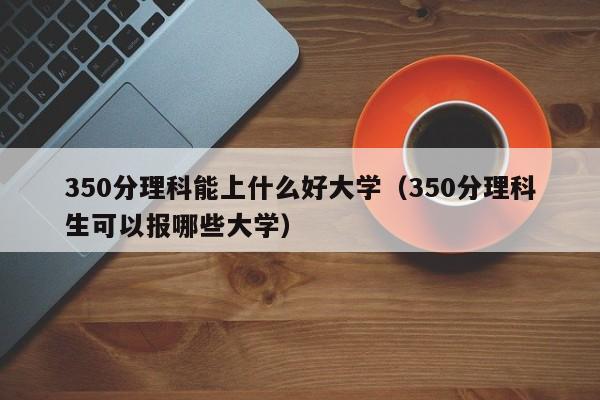 350分理科能上什么好大学（350分理科生可以报哪些大学）