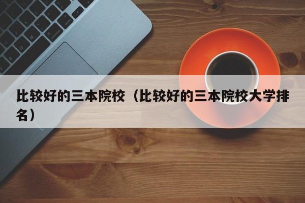 比较好的三本院校（比较好的三本院校大学排名）