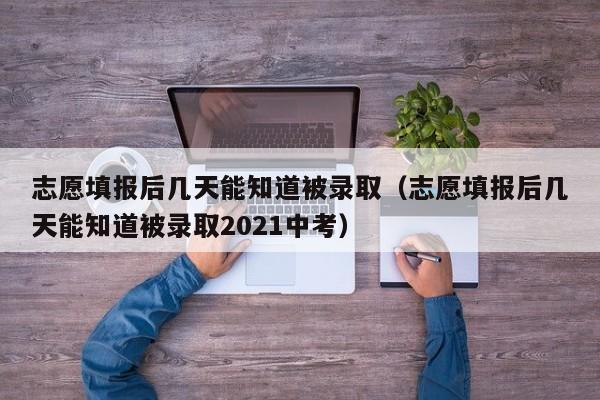 志愿填报后几天能知道被录取（志愿填报后几天能知道被录取2021中考）