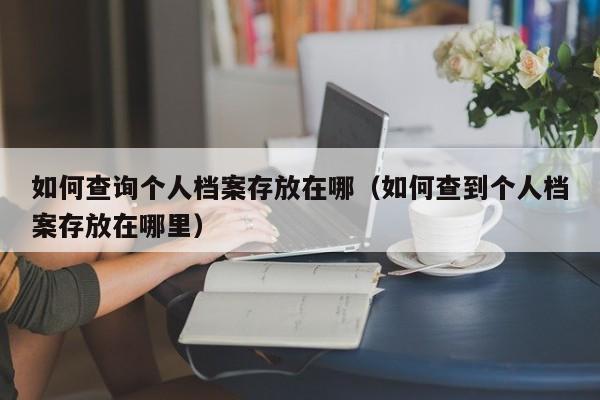 如何查询个人档案存放在哪（如何查到个人档案存放在哪里）