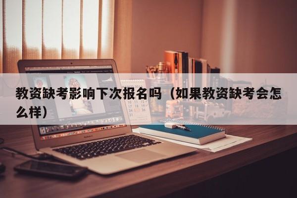 教资缺考影响下次报名吗（如果教资缺考会怎么样）