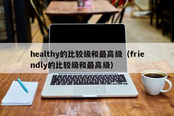 healthy的比较级和最高级（friendly的比较级和最高级）