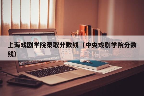 上海戏剧学院录取分数线（中央戏剧学院分数线）