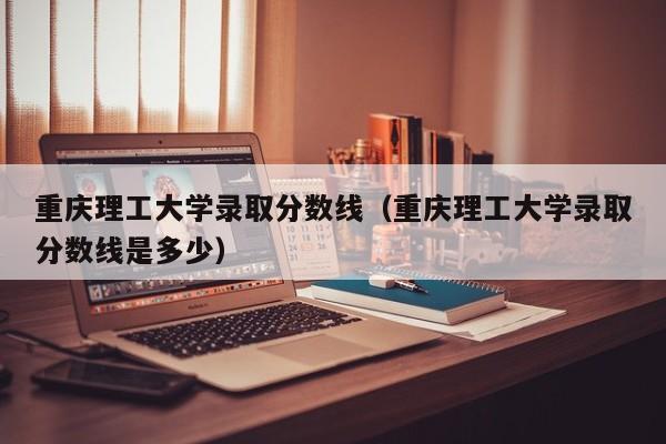 重庆理工大学录取分数线（重庆理工大学录取分数线是多少）