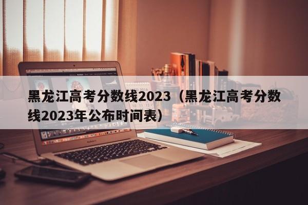 黑龙江高考分数线2023（黑龙江高考分数线2023年公布时间表）