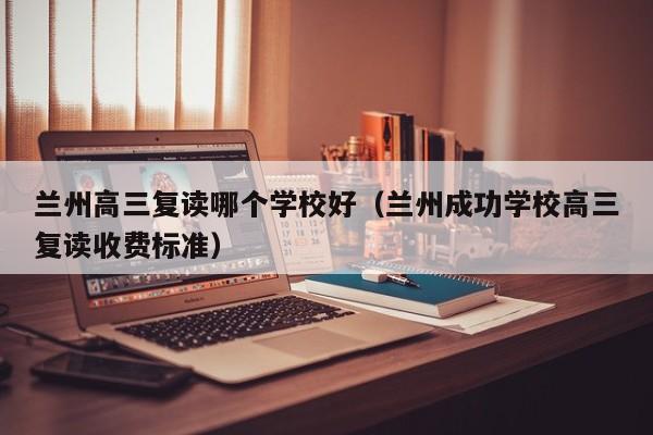 兰州高三复读哪个学校好（兰州成功学校高三复读收费标准）