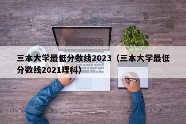 三本大学最低分数线2023（三本大学最低分数线2021理科）