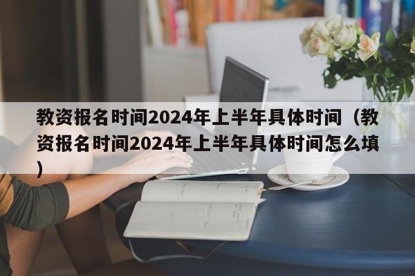 教资报名时间2024年上半年具体时间（教资报名时间2024年上半年具体时间怎么填）