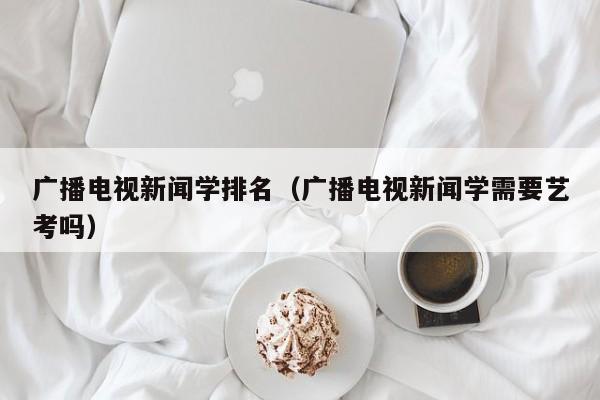 广播电视新闻学排名（广播电视新闻学需要艺考吗）