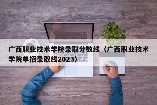 广西职业技术学院录取分数线（广西职业技术学院单招录取线2023）