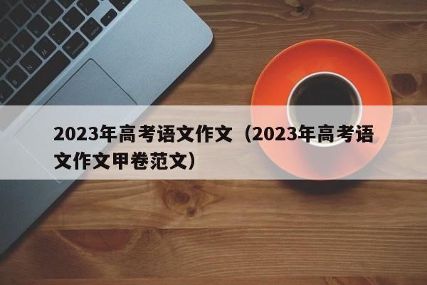 2023年高考语文作文（2023年高考语文作文甲卷范文）