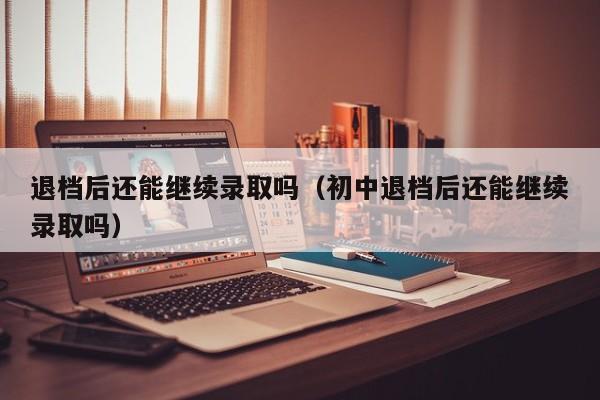 退档后还能继续录取吗（初中退档后还能继续录取吗）