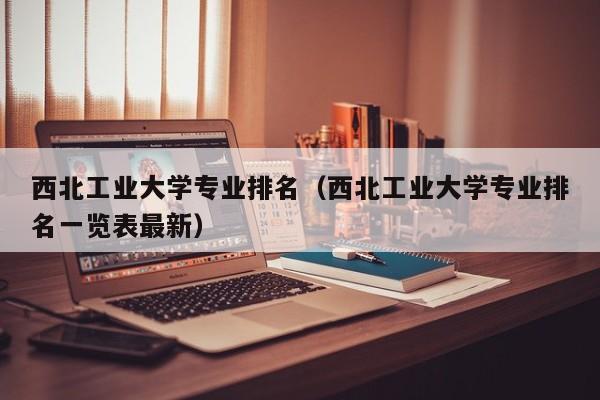 西北工业大学专业排名（西北工业大学专业排名一览表最新）