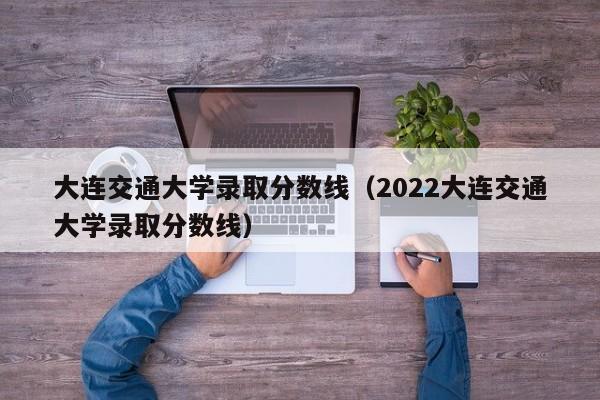 大连交通大学录取分数线（2022大连交通大学录取分数线）