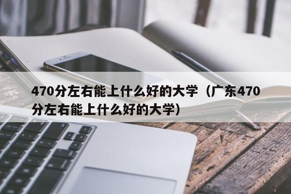 470分左右能上什么好的大学（广东470分左右能上什么好的大学）