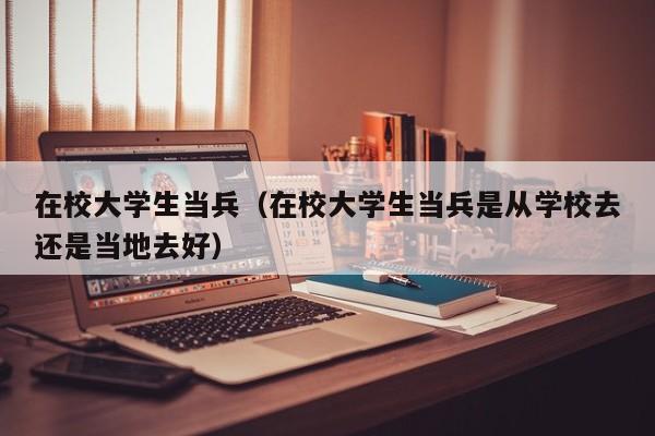 在校大学生当兵（在校大学生当兵是从学校去还是当地去好）