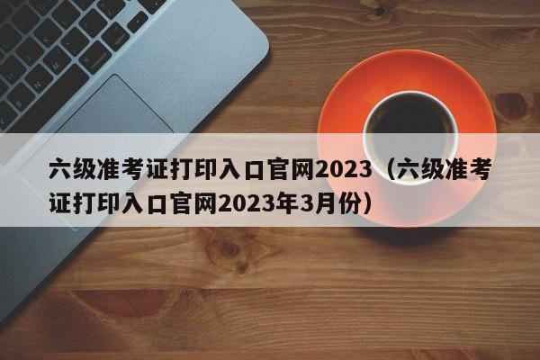 六级准考证打印入口官网2023（六级准考证打印入口官网2023年3月份）