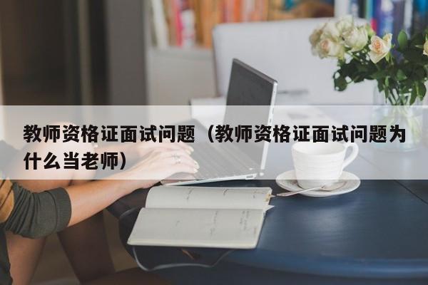 教师资格证面试问题（教师资格证面试问题为什么当老师）