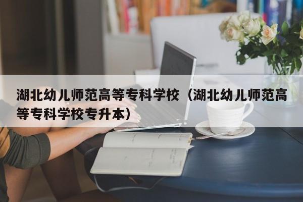 湖北幼儿师范高等专科学校（湖北幼儿师范高等专科学校专升本）