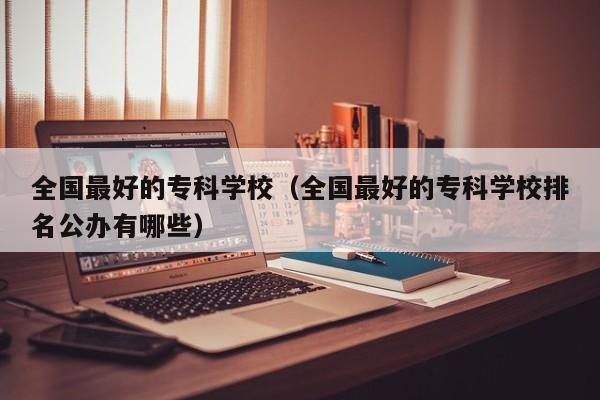 全国最好的专科学校（全国最好的专科学校排名公办有哪些）