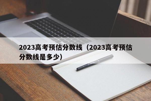 2023高考预估分数线（2023高考预估分数线是多少）