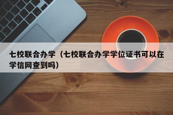 七校联合办学（七校联合办学学位证书可以在学信网查到吗）