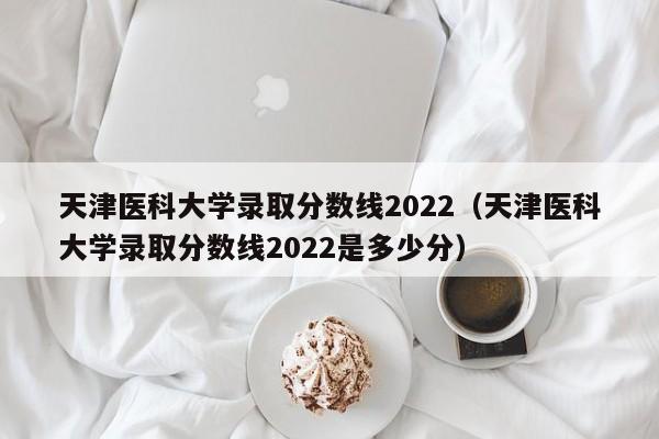 天津医科大学录取分数线2022（天津医科大学录取分数线2022是多少分）