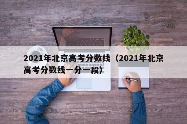 2021年北京高考分数线（2021年北京高考分数线一分一段）