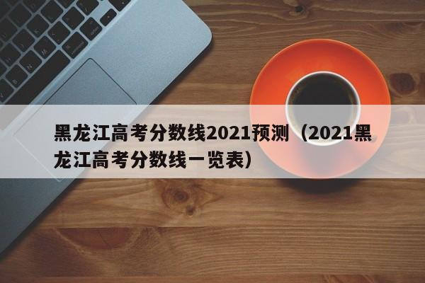 黑龙江高考分数线2021预测（2021黑龙江高考分数线一览表）