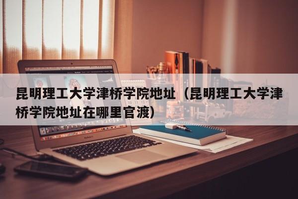 昆明理工大学津桥学院地址（昆明理工大学津桥学院地址在哪里官渡）