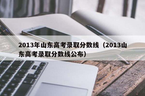 2013年山东高考录取分数线（2013山东高考录取分数线公布）