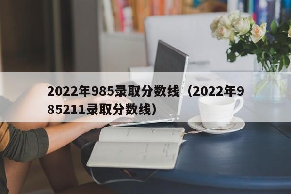 2022年985录取分数线（2022年985211录取分数线）