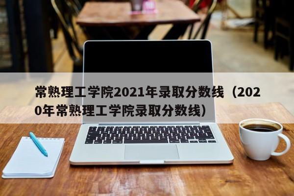 常熟理工学院2021年录取分数线（2020年常熟理工学院录取分数线）