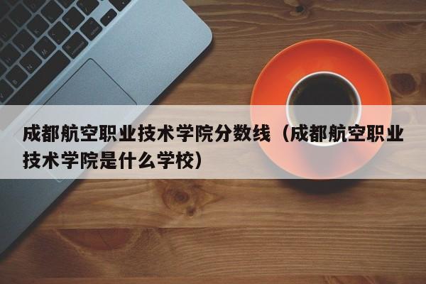 成都航空职业技术学院分数线（成都航空职业技术学院是什么学校）