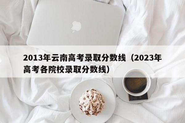 2013年云南高考录取分数线（2023年高考各院校录取分数线）