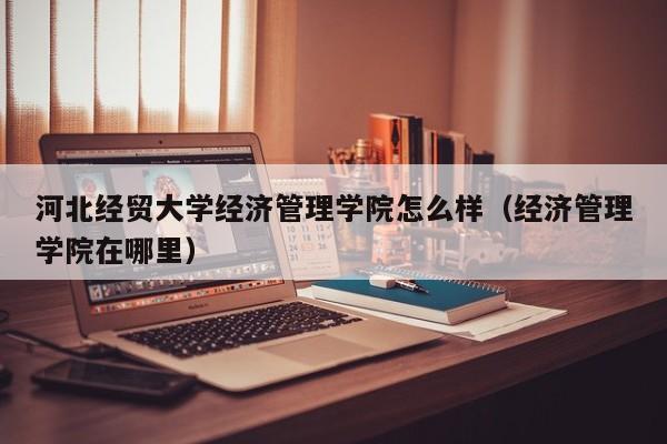 河北经贸大学经济管理学院怎么样（经济管理学院在哪里）