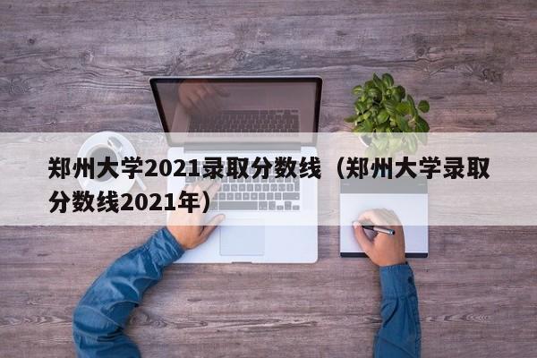 郑州大学2021录取分数线（郑州大学录取分数线2021年）