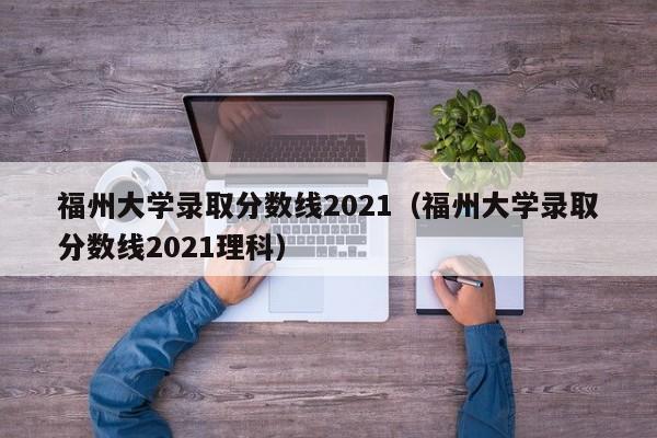 福州大学录取分数线2021（福州大学录取分数线2021理科）