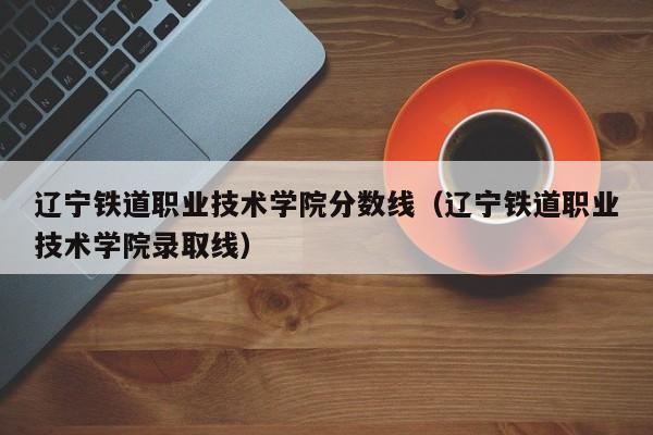 辽宁铁道职业技术学院分数线（辽宁铁道职业技术学院录取线）