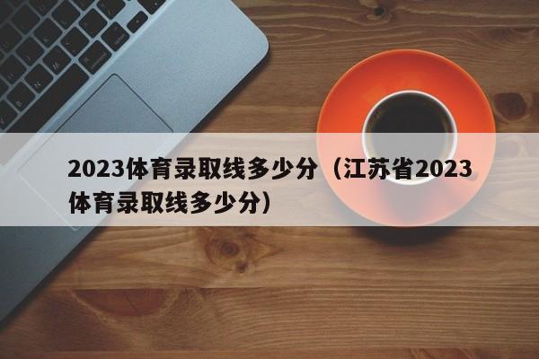 2023体育录取线多少分（江苏省2023体育录取线多少分）